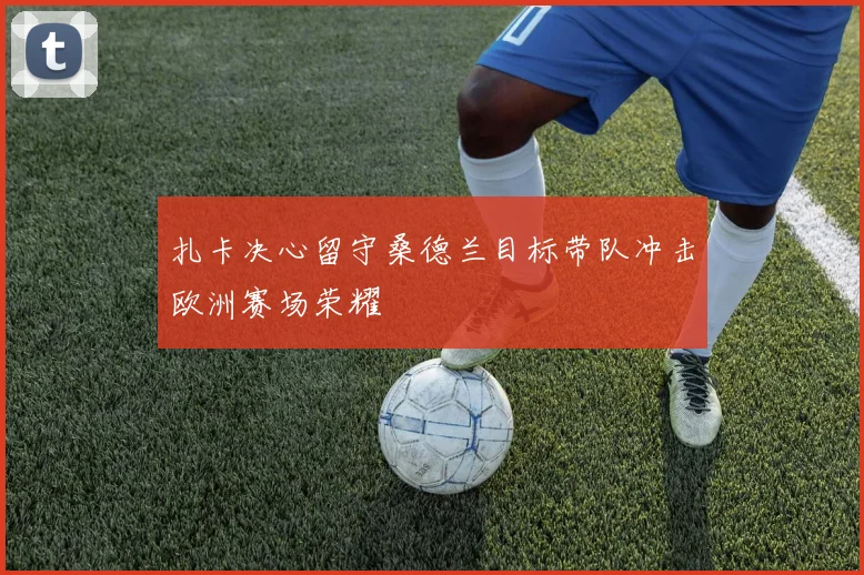 扎卡决心留守桑德兰目标带队冲击欧洲赛场荣耀