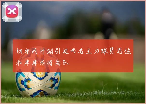 切尔西计划引进两名主力球员恩佐和库库或将离队