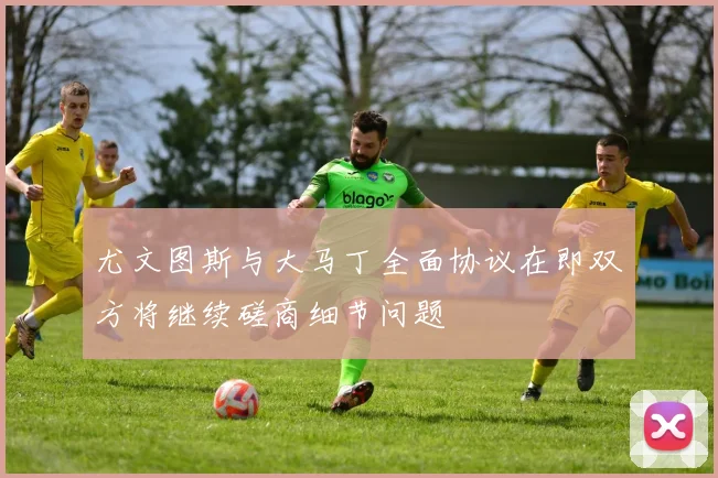 尤文图斯与大马丁全面协议在即双方将继续磋商细节问题