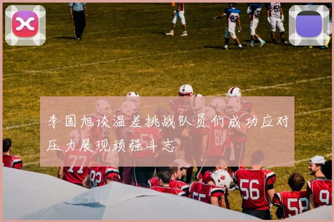 李国旭谈温差挑战队员们成功应对压力展现顽强斗志