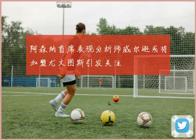 阿森纳首席表现分析师威尔逊或将加盟尤文图斯引发关注