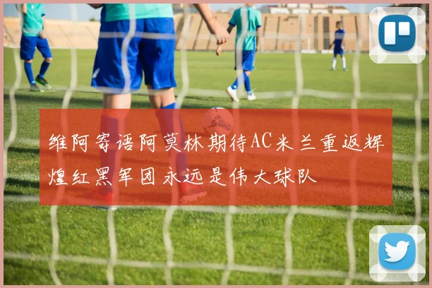 维阿寄语阿莫林期待AC米兰重返辉煌红黑军团永远是伟大球队
