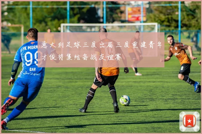 意大利足球三度出局三度重建青年才俊将集结备战友谊赛