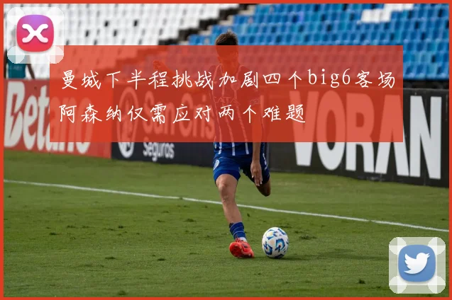 曼城下半程挑战加剧四个big6客场阿森纳仅需应对两个难题