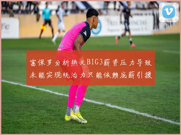 富保罗分析热火BIG3薪资压力导致未能实现统治力只能依赖底薪引援