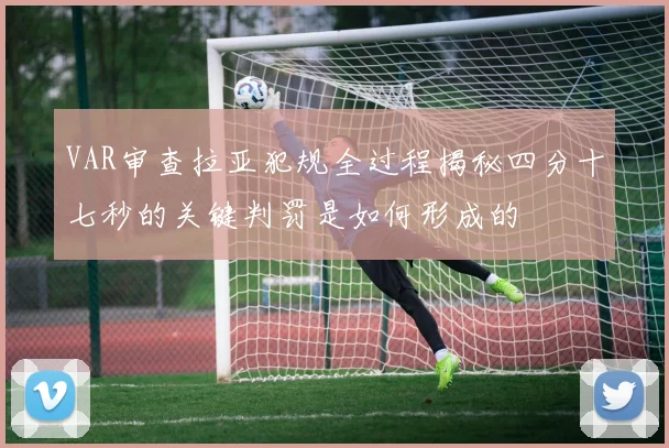 VAR审查拉亚犯规全过程揭秘四分十七秒的关键判罚是如何形成的