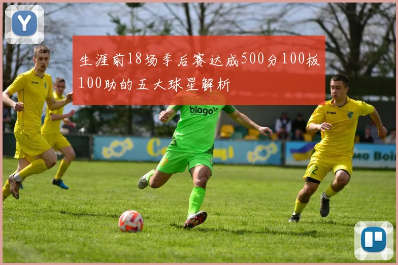 生涯前18场季后赛达成500分100板100助的五大球星解析