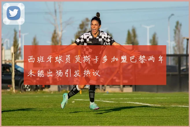 西班牙球员莫斯卡多加盟巴黎两年未能出场引发热议